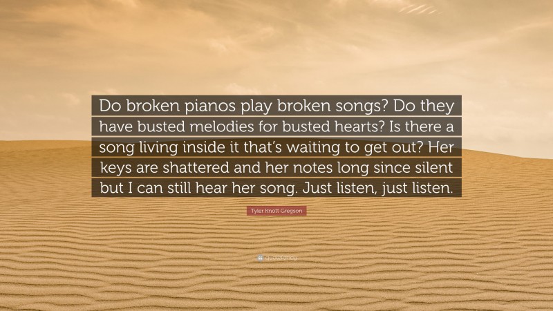 Tyler Knott Gregson Quote: “Do broken pianos play broken songs? Do they have busted melodies for busted hearts? Is there a song living inside it that’s waiting to get out? Her keys are shattered and her notes long since silent but I can still hear her song. Just listen, just listen.”