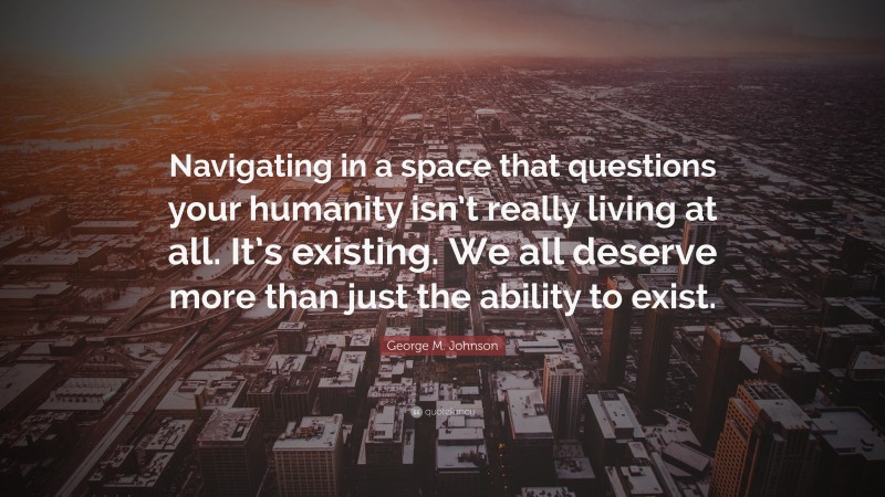 George M. Johnson Quote: “Navigating in a space that questions your humanity isn’t really living at all. It’s existing. We all deserve more than just the ability to exist.”