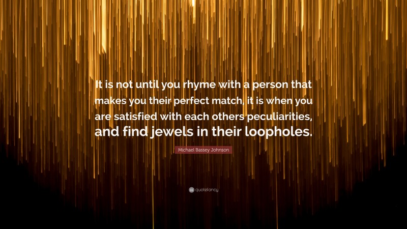 Michael Bassey Johnson Quote: “It is not until you rhyme with a person that makes you their perfect match, it is when you are satisfied with each others peculiarities, and find jewels in their loopholes.”