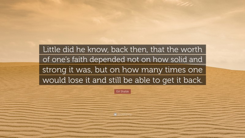 Elif Shafak Quote: “Little did he know, back then, that the worth of one’s faith depended not on how solid and strong it was, but on how many times one would lose it and still be able to get it back.”