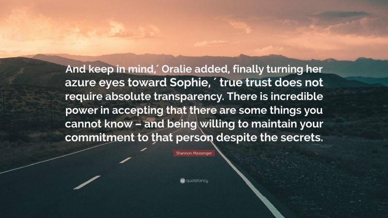 Shannon Messenger Quote: “And keep in mind,′ Oralie added, finally turning her azure eyes toward Sophie, ′ true trust does not require absolute transparency. There is incredible power in accepting that there are some things you cannot know – and being willing to maintain your commitment to that person despite the secrets.”