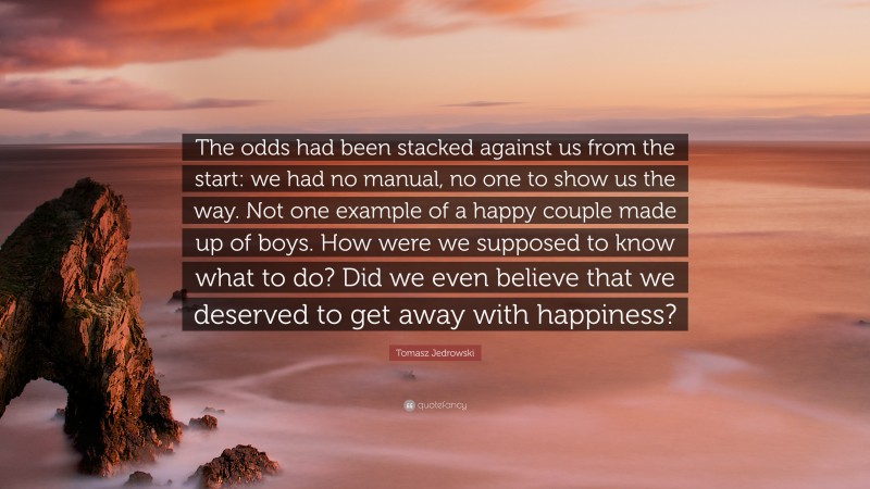 Tomasz Jedrowski Quote: “The odds had been stacked against us from the start: we had no manual, no one to show us the way. Not one example of a happy couple made up of boys. How were we supposed to know what to do? Did we even believe that we deserved to get away with happiness?”