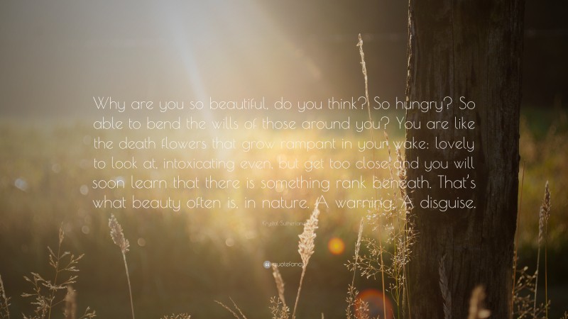 Krystal Sutherland Quote: “Why are you so beautiful, do you think? So hungry? So able to bend the wills of those around you? You are like the death flowers that grow rampant in your wake: lovely to look at, intoxicating even, but get too close and you will soon learn that there is something rank beneath. That’s what beauty often is, in nature. A warning. A disguise.”