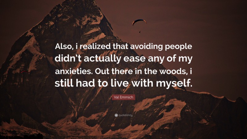 Val Emmich Quote: “Also, i realized that avoiding people didn’t actually ease any of my anxieties. Out there in the woods, i still had to live with myself.”