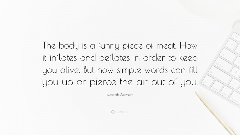 Elizabeth Acevedo Quote: “The body is a funny piece of meat. How it inflates and deflates in order to keep you alive. But how simple words can fill you up or pierce the air out of you.”