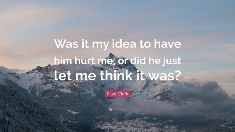 Eliza Clark Quote: “Was it my idea to have him hurt me, or did he just let me think it was?”