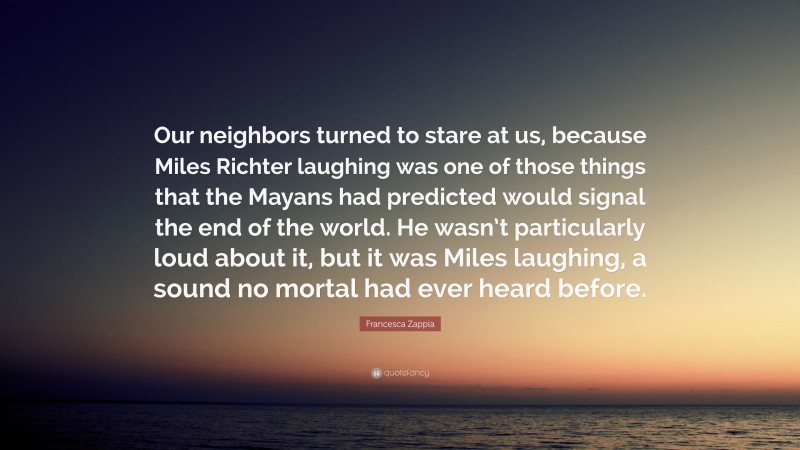 Francesca Zappia Quote: “Our neighbors turned to stare at us, because Miles Richter laughing was one of those things that the Mayans had predicted would signal the end of the world. He wasn’t particularly loud about it, but it was Miles laughing, a sound no mortal had ever heard before.”