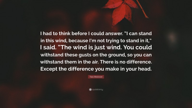 Tara Westover Quote: “I had to think before I could answer. “I can stand in this wind, because I’m not trying to stand in it,” I said. “The wind is just wind. You could withstand these gusts on the ground, so you can withstand them in the air. There is no difference. Except the difference you make in your head.”