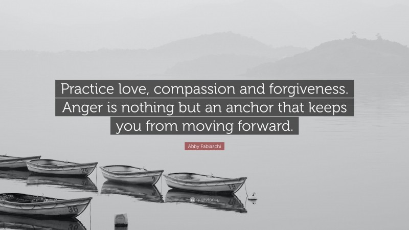 Abby Fabiaschi Quote: “Practice love, compassion and forgiveness. Anger is nothing but an anchor that keeps you from moving forward.”