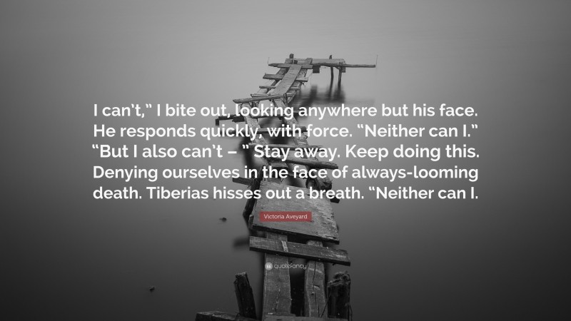 Victoria Aveyard Quote: “I can’t,” I bite out, looking anywhere but his face. He responds quickly, with force. “Neither can I.” “But I also can’t – ” Stay away. Keep doing this. Denying ourselves in the face of always-looming death. Tiberias hisses out a breath. “Neither can I.”