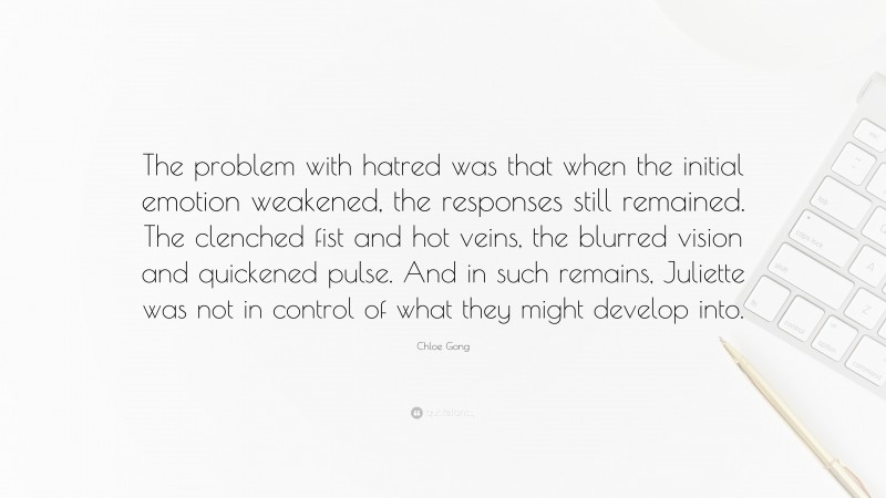 Chloe Gong Quote: “The problem with hatred was that when the initial emotion weakened, the responses still remained. The clenched fist and hot veins, the blurred vision and quickened pulse. And in such remains, Juliette was not in control of what they might develop into.”