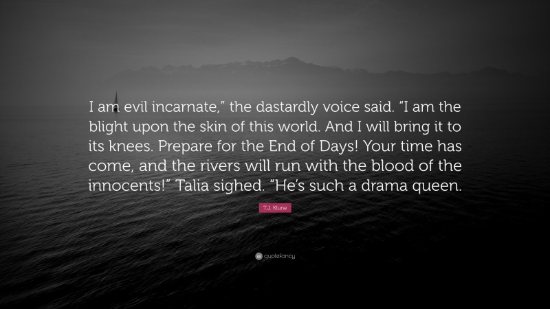 T.J. Klune Quote: “I am evil incarnate,” the dastardly voice said. “I am the blight upon the skin of this world. And I will bring it to its knees. Prepare for the End of Days! Your time has come, and the rivers will run with the blood of the innocents!” Talia sighed. “He’s such a drama queen.”