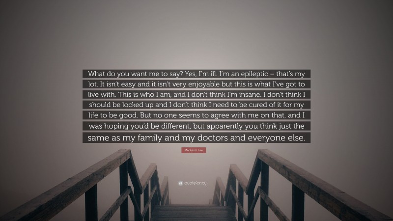 Mackenzi Lee Quote: “What do you want me to say? Yes, I’m ill. I’m an epileptic – that’s my lot. It isn’t easy and it isn’t very enjoyable but this is what I’ve got to live with. This is who I am, and I don’t think I’m insane. I don’t think I should be locked up and I don’t think I need to be cured of it for my life to be good. But no one seems to agree with me on that, and I was hoping you’d be different, but apparently you think just the same as my family and my doctors and everyone else.”