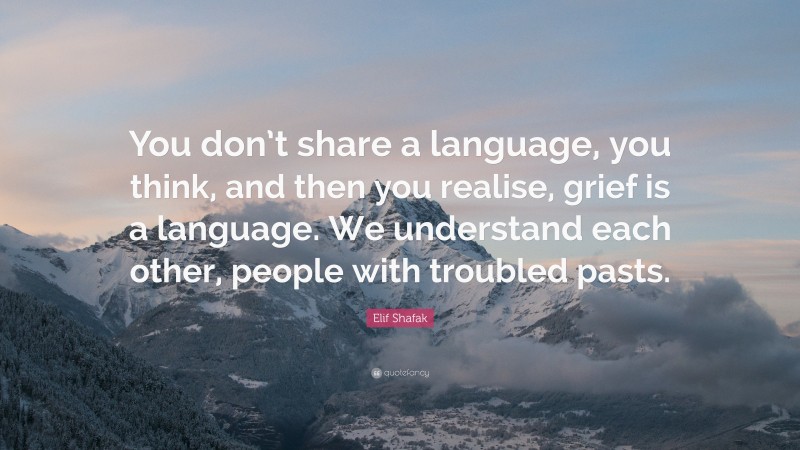 Elif Shafak Quote: “You don’t share a language, you think, and then you realise, grief is a language. We understand each other, people with troubled pasts.”