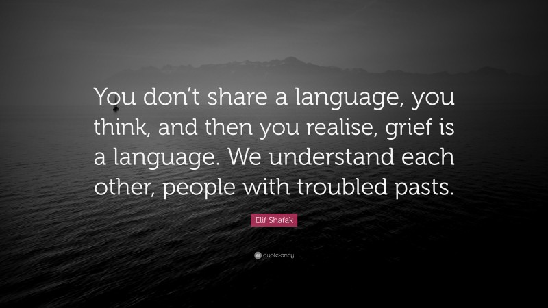 Elif Shafak Quote: “You don’t share a language, you think, and then you realise, grief is a language. We understand each other, people with troubled pasts.”