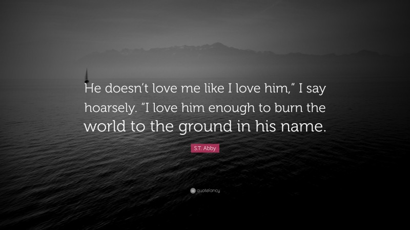 S.T. Abby Quote: “He doesn’t love me like I love him,” I say hoarsely. “I love him enough to burn the world to the ground in his name.”