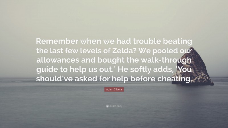 Adam Silvera Quote: “Remember when we had trouble beating the last few levels of Zelda? We pooled our allowances and bought the walk-through guide to help us out.′ He softly adds, ‘You should’ve asked for help before cheating.”