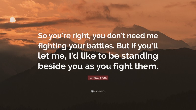 Lynette Noni Quote: “So you’re right, you don’t need me fighting your battles. But if you’ll let me, I’d like to be standing beside you as you fight them.”