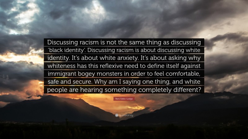 Reni Eddo-Lodge Quote: “Discussing racism is not the same thing as discussing ‘black identity’. Discussing racism is about discussing white identity. It’s about white anxiety. It’s about asking why whiteness has this reflexive need to define itself against immigrant bogey monsters in order to feel comfortable, safe and secure. Why am I saying one thing, and white people are hearing something completely different?”