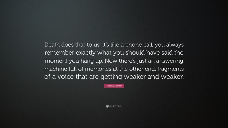 Fredrik Backman Quote: “Death does that to us, it’s like a phone call, you always remember exactly what you should have said the moment you hang up. Now there’s just an answering machine full of memories at the other end, fragments of a voice that are getting weaker and weaker.”