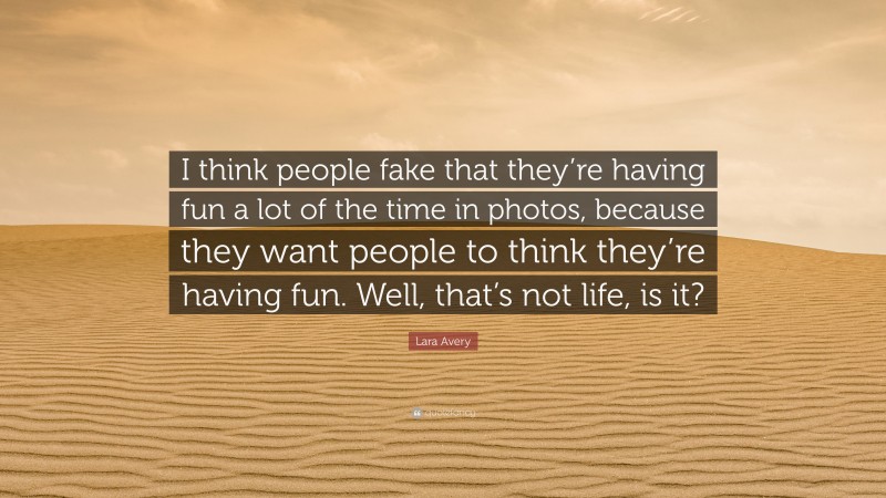 Lara Avery Quote: “I think people fake that they’re having fun a lot of the time in photos, because they want people to think they’re having fun. Well, that’s not life, is it?”