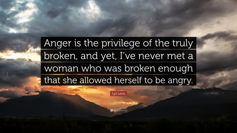 Lyz Lenz Quote: “Anger is the privilege of the truly broken, and yet, I’ve never met a woman who was broken enough that she allowed herself to be angry.”