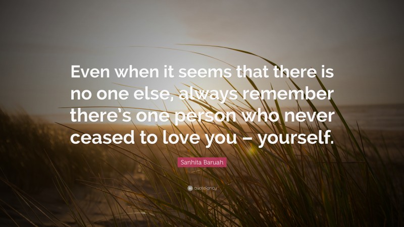 Sanhita Baruah Quote: “Even when it seems that there is no one else, always remember there’s one person who never ceased to love you – yourself.”