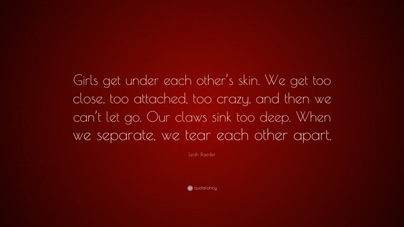 Leah Raeder Quote: “Girls get under each other’s skin. We get too close, too attached, too crazy, and then we can’t let go. Our claws sink too deep. When we separate, we tear each other apart.”