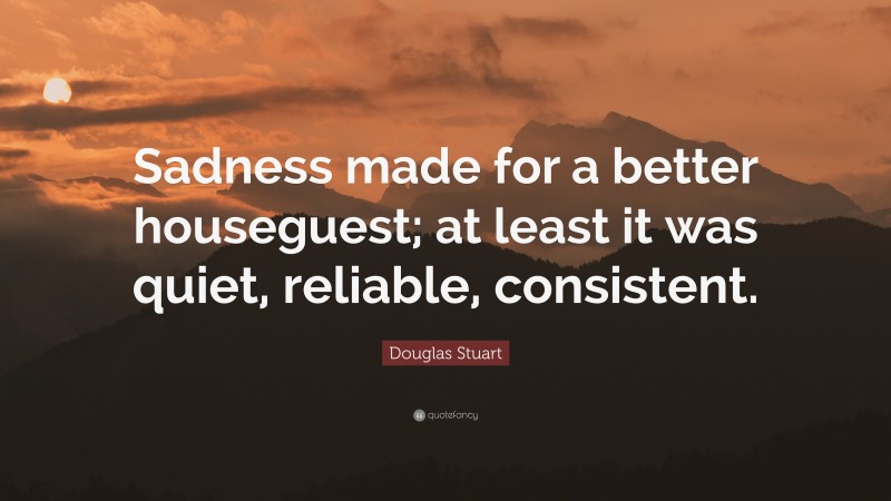 Douglas Stuart Quote: “Sadness made for a better houseguest; at least it was quiet, reliable, consistent.”