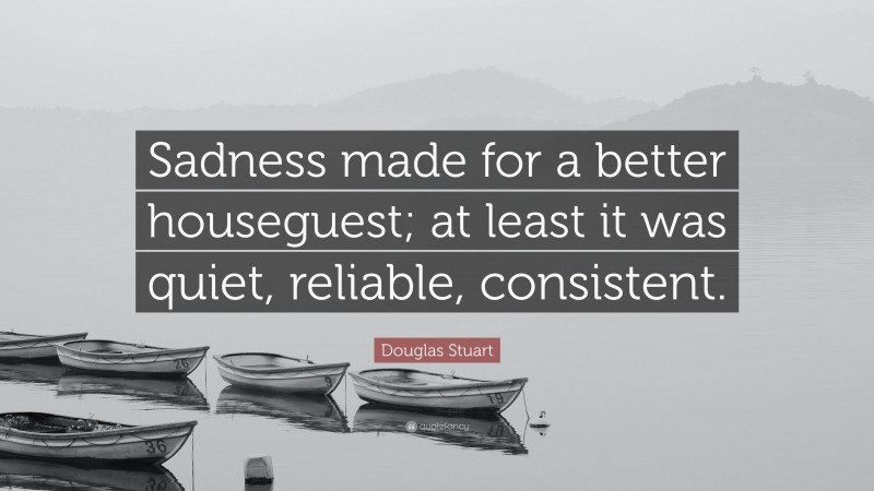 Douglas Stuart Quote: “Sadness made for a better houseguest; at least it was quiet, reliable, consistent.”