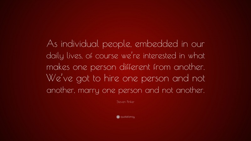 Steven Pinker Quote: “As individual people, embedded in our daily lives, of course we’re interested in what makes one person different from another. We’ve got to hire one person and not another, marry one person and not another.”