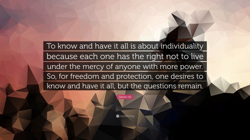 Zaman Ali Quote: “To know and have it all is about individuality because each one has the right not to live under the mercy of anyone with more power. So, for freedom and protection, one desires to know and have it all, but the questions remain.”