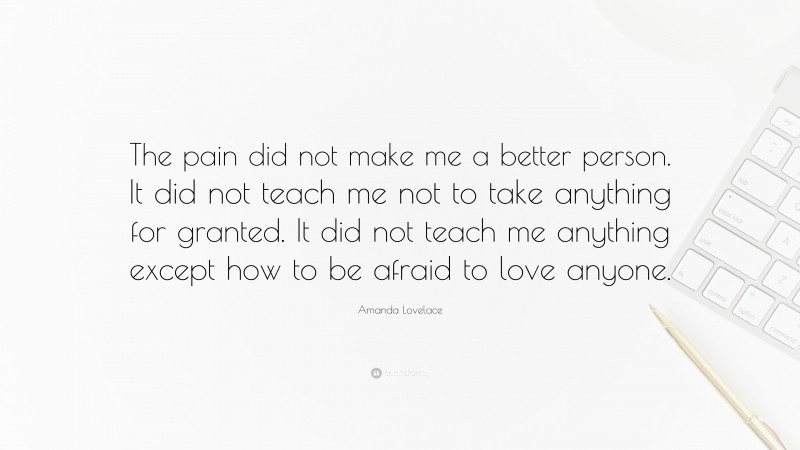 Amanda Lovelace Quote: “The pain did not make me a better person. It did not teach me not to take anything for granted. It did not teach me anything except how to be afraid to love anyone.”
