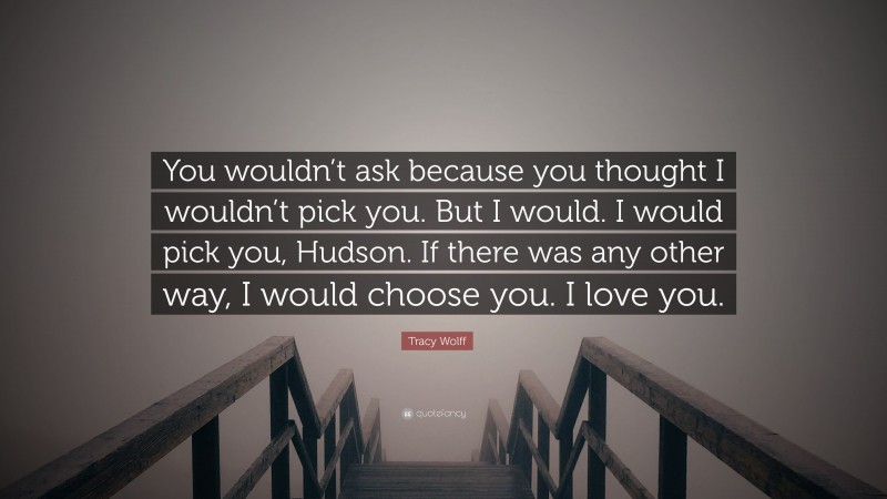 Tracy Wolff Quote: “You wouldn’t ask because you thought I wouldn’t pick you. But I would. I would pick you, Hudson. If there was any other way, I would choose you. I love you.”