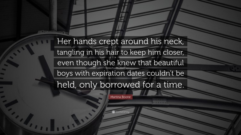 Martina Boone Quote: “Her hands crept around his neck, tangling in his hair to keep him closer, even though she knew that beautiful boys with expiration dates couldn’t be held, only borrowed for a time.”