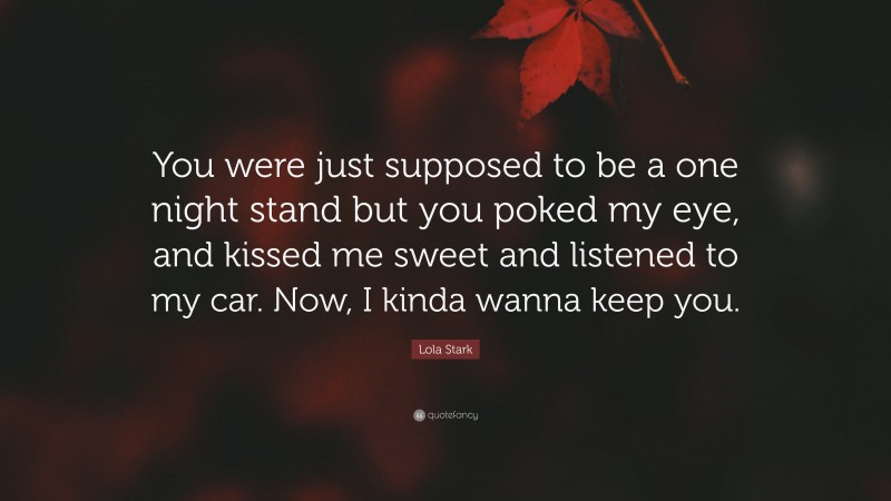 Lola Stark Quote: “You were just supposed to be a one night stand but you poked my eye, and kissed me sweet and listened to my car. Now, I kinda wanna keep you.”