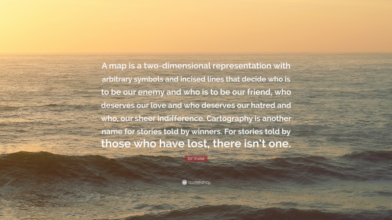 Elif Shafak Quote: “A map is a two-dimensional representation with arbitrary symbols and incised lines that decide who is to be our enemy and who is to be our friend, who deserves our love and who deserves our hatred and who, our sheer indifference. Cartography is another name for stories told by winners. For stories told by those who have lost, there isn’t one.”