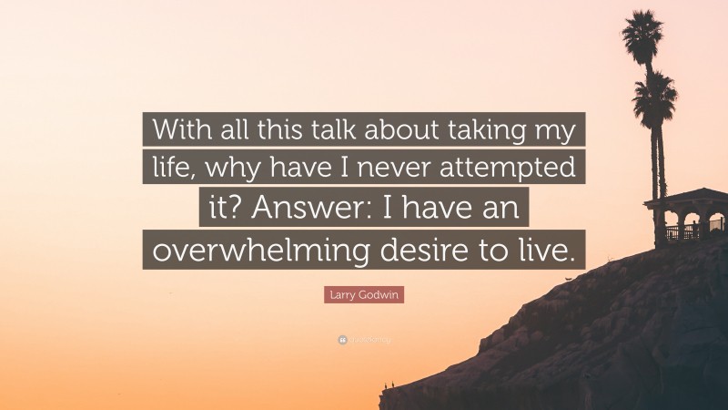 Larry Godwin Quote: “With all this talk about taking my life, why have I never attempted it? Answer: I have an overwhelming desire to live.”
