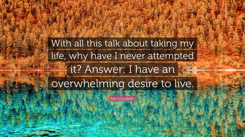 Larry Godwin Quote: “With all this talk about taking my life, why have I never attempted it? Answer: I have an overwhelming desire to live.”