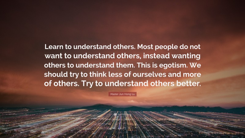 Master Jun Hong Lu Quote: “Learn to understand others. Most people do not want to understand others, instead wanting others to understand them. This is egotism. We should try to think less of ourselves and more of others. Try to understand others better.”