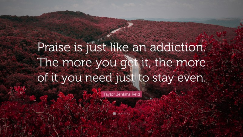 Taylor Jenkins Reid Quote: “Praise is just like an addiction. The more you get it, the more of it you need just to stay even.”