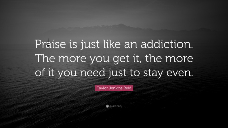 Taylor Jenkins Reid Quote: “Praise is just like an addiction. The more you get it, the more of it you need just to stay even.”