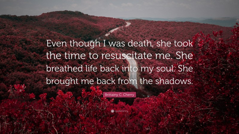 Brittainy C. Cherry Quote: “Even though I was death, she took the time to resuscitate me. She breathed life back into my soul. She brought me back from the shadows.”