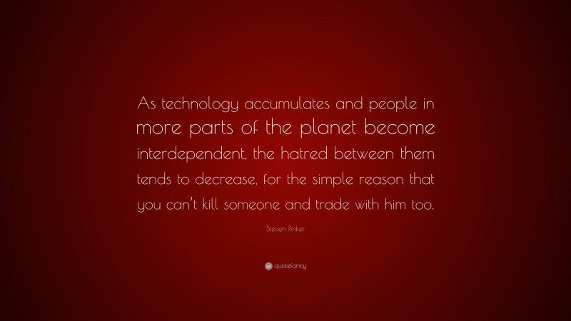 Steven Pinker Quote: “As technology accumulates and people in more parts of the planet become interdependent, the hatred between them tends to decrease, for the simple reason that you can’t kill someone and trade with him too.”
