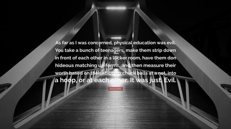 Emma Mills Quote: “As far as I was concerned, physical education was evil. You take a bunch of teenagers, make them strip down in front of each other in a locker room, have them don hideous matching uniforms, and then measure their worth based on their ability to chuck balls at a net, into a hoop, or at each other. It was just. Evil.”