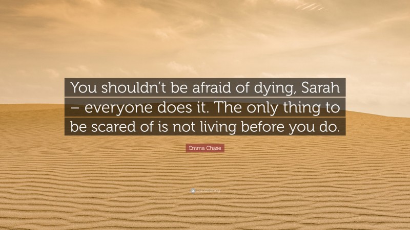 Emma Chase Quote: “You shouldn’t be afraid of dying, Sarah – everyone does it. The only thing to be scared of is not living before you do.”
