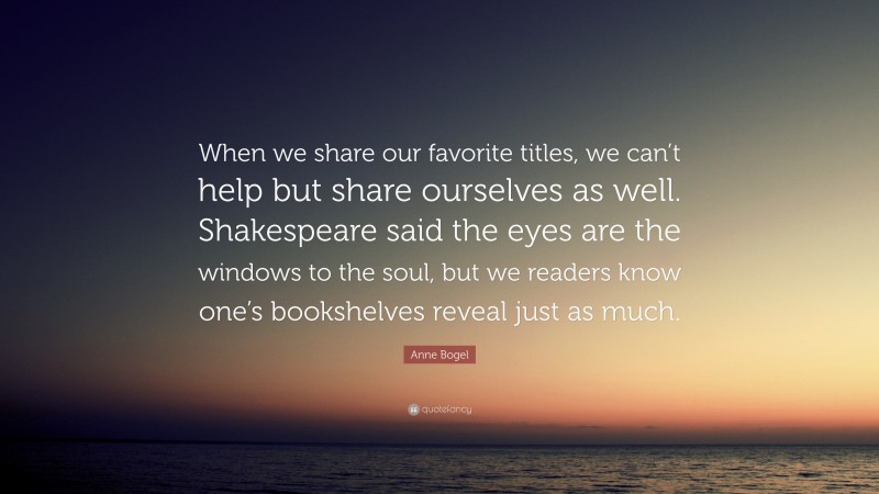 Anne Bogel Quote: “When we share our favorite titles, we can’t help but share ourselves as well. Shakespeare said the eyes are the windows to the soul, but we readers know one’s bookshelves reveal just as much.”