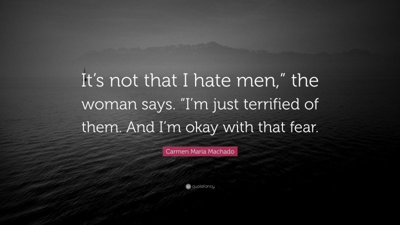 Carmen Maria Machado Quote: “It’s not that I hate men,” the woman says. “I’m just terrified of them. And I’m okay with that fear.”