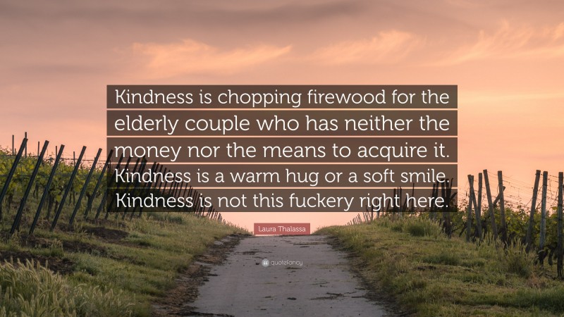 Laura Thalassa Quote: “Kindness is chopping firewood for the elderly couple who has neither the money nor the means to acquire it. Kindness is a warm hug or a soft smile. Kindness is not this fuckery right here.”