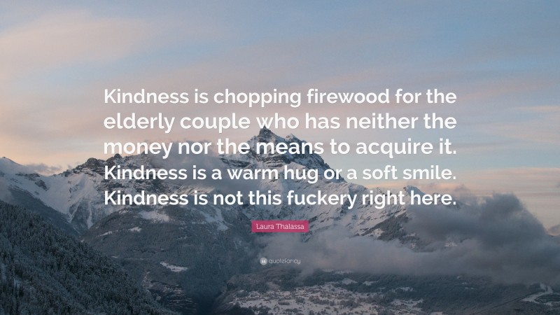 Laura Thalassa Quote: “Kindness is chopping firewood for the elderly couple who has neither the money nor the means to acquire it. Kindness is a warm hug or a soft smile. Kindness is not this fuckery right here.”